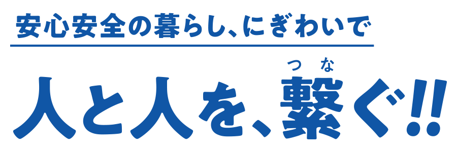 安心安全の暮らし、にぎわいで人と人を、繋ぐ！！